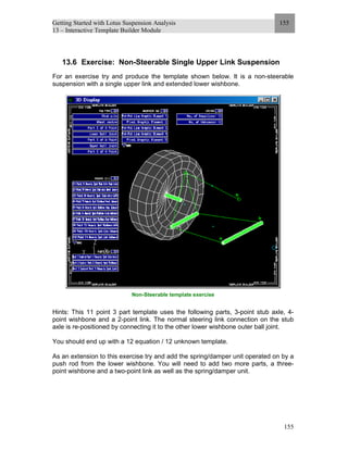 Getting Started with Lotus Suspension Analysis
13 – Interactive Template Builder Module
155
155
13.6 Exercise: Non-Steerable Single Upper Link Suspension
For an exercise try and produce the template shown below. It is a non-steerable
suspension with a single upper link and extended lower wishbone.
Non-Steerable template exercise
Hints: This 11 point 3 part template uses the following parts, 3-point stub axle, 4-
point wishbone and a 2-point link. The normal steering link connection on the stub
axle is re-positioned by connecting it to the other lower wishbone outer ball joint.
You should end up with a 12 equation / 12 unknown template.
As an extension to this exercise try and add the spring/damper unit operated on by a
push rod from the lower wishbone. You will need to add two more parts, a three-
point wishbone and a two-point link as well as the spring/damper unit.
 