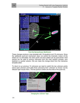 Getting Started with Lotus Suspension Analysis
13 – Interactive Template Builder Module
156
156
Push Rod Spring-Damper Modification
These changes produce a new template with 18 equations and 18 unknowns. Since
the additional push-rod mechanism does not control the kinematic motion of the
wheel as it is articulated, the extra points we have added can be post-solved. Post
solving can be used to remove unknowns from the main solution process, thus
leading to a quicker solution. We can make this change direct from the interactive
template editor.
To return to our previous 12 unknowns we need to switch the two unknown points
(since each unknown point adds three unknowns) from ‘unknown’ to ‘known’ via the
relevant right mouse menu. The two points to switch are the ends of the push-rod.
Changing the ‘unknown’ Type
 