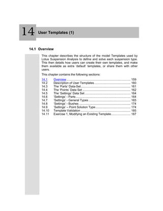 15 User Templates (1)
14.1 Overview
This chapter describes the structure of the model Templates used by
Lotus Suspension Analysis to define and solve each suspension type.
This then details how users can create their own templates, and make
them available as extra ‘default’ templates, or share them with other
users.
This chapter contains the following sections:
14.1 Overview ............................................................................ 159
14.2 Description of User Templates........................................... 160
14.3 The ‘Parts’ Data-Set........................................................... 161
14.4 The ‘Points’ Data Set ......................................................... 162
14.5 The ‘Settings’ Data Set ...................................................... 164
14.6 ‘Settings’ - Parts................................................................. 164
14.7 ‘Settings’ - General Types.................................................. 165
14.8 ‘Settings’ - Bushes ............................................................. 174
14.9 ‘Settings’ – Point Solution Type.......................................... 174
14.10 Template Validation ........................................................... 185
14.11 Exercise 1, Modifying an Existing Template....................... 187
14
 