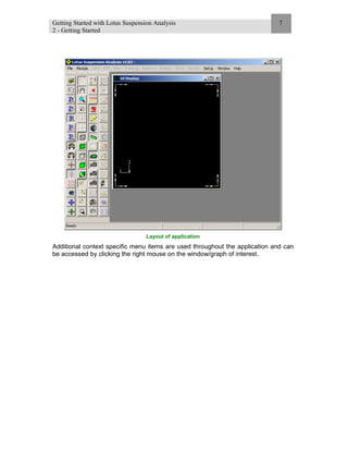 Getting Started with Lotus Suspension Analysis
2 - Getting Started
7
Layout of application
Additional context specific menu items are used throughout the application and can
be accessed by clicking the right mouse on the window/graph of interest.
 