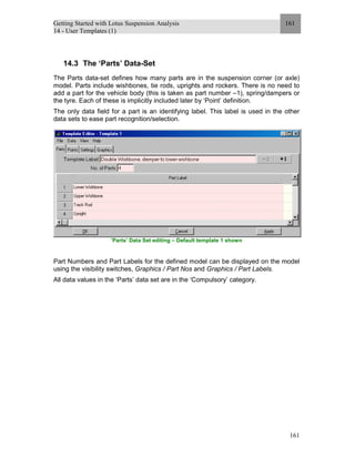 Getting Started with Lotus Suspension Analysis
14 - User Templates (1)
161
161
14.3 The ‘Parts’ Data-Set
The Parts data-set defines how many parts are in the suspension corner (or axle)
model. Parts include wishbones, tie rods, uprights and rockers. There is no need to
add a part for the vehicle body (this is taken as part number –1), spring/dampers or
the tyre. Each of these is implicitly included later by ‘Point’ definition.
The only data field for a part is an identifying label. This label is used in the other
data sets to ease part recognition/selection.
’Parts’ Data Set editing – Default template 1 shown
Part Numbers and Part Labels for the defined model can be displayed on the model
using the visibility switches, Graphics / Part Nos and Graphics / Part Labels.
All data values in the ‘Parts’ data set are in the ‘Compulsory’ category.
 