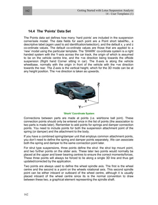 Getting Started with Lotus Suspension Analysis
14 - User Templates (1)
162
162
14.4 The ‘Points’ Data Set
The Points data set defines how many ‘hard points’ are included in the suspension
corner/axle model. The data fields for each point are a Point short label/No., a
descriptive label (again used to aid identification/selection), and the default x, y and z
co-ordinate values. The default co-ordinate values are those that are applied to a
‘new’ model using the particular template. The ‘SHARK’ co-ordinate system is a right
handed system with the Y-axis across the car track, the origin of which is assumed
to be on the vehicle centre line, and the +ve direction being towards the offside
suspension (Right hand Corner sitting in car). The X-axis is along the vehicle
wheelbase, normally with the origin in front of the vehicle with the +ve direction
towards the rear. The Z-axis is the vertical height, which for the 3D mode can be at
any height position. The +ve direction is taken as upwards.
‘Shark’ Coordinate System
Connections between parts are made at points (i.e. wishbone ball joint). These
connection points should only be entered once in the list of points (the association to
two parts is made later). Remember to add points for springs and damper connection
points. You need to include points for both the suspension attachment point of the
spring (or damper) and the attachment to the body.
If you have a combined spring/damper unit that employs common attachment points,
you don’t need to define the spring and damper points separately. We can associate
both the spring and damper to the same connection point later.
For strut type suspensions, three points define the strut: the strut top mount point,
and two further points on the slider axis. These later two points would normally be
placed at the upper and lower bearing centres to ensure the correct moments/forces.
These three points will always be forced to lie along a single 3D line and thus get
updated/corrected by the application.
Two points are always used to define the wheel spindle axis. The first is the wheel
centre and the second is a point on the wheels rotational axis. This second spindle
point can be either inboard or outboard of the wheel centre, although it is usually
placed inboard of the wheel centre since its is the normal convention to draw
between these two, a graphical element representing the spindle shaft.
 