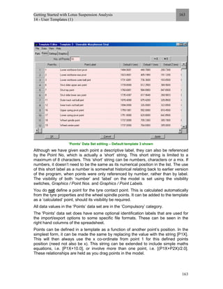Getting Started with Lotus Suspension Analysis
14 - User Templates (1)
163
163
’Points’ Data Set editing – Default template 3 shown
Although we have given each point a descriptive label, they can also be referenced
by the Point No, which is actually a ‘short’ string. This short string is limited to a
maximum of 8 characters. This ‘short’ string can be numbers, characters or a mix. If
numbers, it doesn’t need to be the same as its numerical position in the list. The use
of this short label as a number is somewhat historical relating back to earlier version
of the program, when points were only referenced by number, rather than by label.
The visibility of both ‘number’ and ‘label’ on the model is set using the visibility
switches, Graphics / Point Nos. and Graphics / Point Labels.
You do not define a point for the tyre contact point. This is calculated automatically
from the tyre properties and the wheel spindle points. It can be added to the template
as a ‘calculated’ point, should its visibility be required.
All data values in the ‘Points’ data set are in the ‘Compulsory’ category.
The 'Points' data set does have some optional identification labels that are used for
the import/export options to some specific file formats. These can be seen in the
right hand columns of the spreadsheet.
Points can be defined in a template as a function of another point’s position. In the
simplest form, it can be made the same by replacing the value with the string [P1X].
This will then always use the x co-ordinate from point 1 for this defined points
position (need not also be x). This string can be extended to include simple maths
equations, i.e. [P1X+10.0], or involve more than one point, i.e. [(P1X+P2X)/2.0].
These relationships are held as you drag points in the model.
 