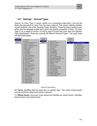 Getting Started with Lotus Suspension Analysis
14 - User Templates (1)
165
165
14.7 ‘Settings’ - General Types
Column 12 (‘Gen Type 1’) which, whilst it is a compulsory data field, it can be left
blank (the equivalent of ‘none’ from the menu options). This column defines whether
a point performs one of the ‘General Types’ functions. These functions identify to the
solver and the template builder that a point has specific properties. Column 13 (‘Gen
Type 2’) is a repeat of column 12 and is used if a point has more than one General
Type classification. There are currently 98 different ‘General Types’. The major ones
are discussed below.
General Types Menu
0 = None: Identifies that the point has no specific type. This could include points
such as wishbone attachment points to ground.
1 = Wheel Centre: One point must always be identified as ‘wheel centre’. Identifies
that the point is the wheel centre.
 