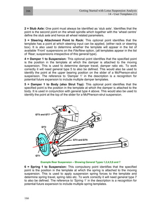 Getting Started with Lotus Suspension Analysis
14 - User Templates (1)
166
166
2 = Stub Axle: One point must always be identified as ‘stub axle’. Identifies that the
point is the second point on the wheel spindle which together with the ‘wheel centre’
define the stub axle and hence all wheel related parameters.
3 = Steering Attachment Point to Rack: This optional point identifies that the
template has a point at which steering input can be applied, (either rack or steering
box). It is also used to determine whether the template will appear in the list of
available ‘Front’ suspensions on the File/New option, (all templates appear in the list
of ‘Rear; suspensions irrespective of this general type).
4 = Damper 1 to Suspension: This optional point identifies that the specified point
is the position in the template at which the damper is attached to the moving
suspension. This is used to determine damper travel, damper ratio etc. To work
correctly it will need general type 5 to also be defined. This would also be used to
identify the point at the upper bearing position on the slider of a McPherson-strut
suspension. The reference to ‘Damper 1’ in the description is a recognition for
potential future expansion to include multiple damper templates.
5 = Damper 1 to Body (also Strut Top): This optional point identifies that the
specified point is the position in the template at which the damper is attached to the
body. It is used in conjunction with general type 4 above. This would also be used to
identify the point at the top of the slider for a McPherson-strut suspension.
Example Rear Suspension – Showing General Types 1,2,4,5,6 and 7
6 = Spring 1 to Suspension: This compulsory point identifies that the specified
point is the position in the template at which the spring is attached to the moving
suspension. This is used to apply suspension spring forces to the template and
determine spring travel, spring ratio etc. To work correctly it will need general type 7
to also be defined. The reference to ‘Spring 1’ in the description is a recognition for
potential future expansion to include multiple spring templates.
 