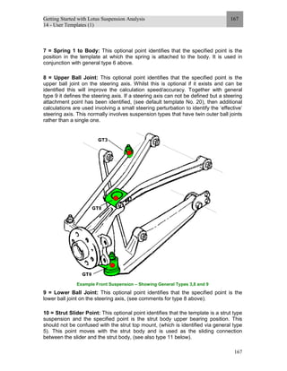Getting Started with Lotus Suspension Analysis
14 - User Templates (1)
167
167
7 = Spring 1 to Body: This optional point identifies that the specified point is the
position in the template at which the spring is attached to the body. It is used in
conjunction with general type 6 above.
8 = Upper Ball Joint: This optional point identifies that the specified point is the
upper ball joint on the steering axis. Whilst this is optional if it exists and can be
identified this will improve the calculation speed/accuracy. Together with general
type 9 it defines the steering axis. If a steering axis can not be defined but a steering
attachment point has been identified, (see default template No. 20), then additional
calculations are used involving a small steering perturbation to identify the ‘effective’
steering axis. This normally involves suspension types that have twin outer ball joints
rather than a single one.
Example Front Suspension – Showing General Types 3,8 and 9
9 = Lower Ball Joint: This optional point identifies that the specified point is the
lower ball joint on the steering axis, (see comments for type 8 above).
10 = Strut Slider Point: This optional point identifies that the template is a strut type
suspension and the specified point is the strut body upper bearing position. This
should not be confused with the strut top mount, (which is identified via general type
5). This point moves with the strut body and is used as the sliding connection
between the slider and the strut body, (see also type 11 below).
 