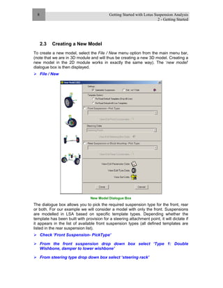 Getting Started with Lotus Suspension Analysis
2 - Getting Started
8
2.3 Creating a New Model
To create a new model, select the File / New menu option from the main menu bar,
(note that we are in 3D module and will thus be creating a new 3D model. Creating a
new model in the 2D module works in exactly the same way). The ‘new model’
dialogue box is then displayed.
File / New
New Model Dialogue Box
The dialogue box allows you to pick the required suspension type for the front, rear
or both. For our example we will consider a model with only the front. Suspensions
are modelled in LSA based on specific template types. Depending whether the
template has been built with provision for a steering attachment point, it will dictate if
it appears in the list of available front suspension types (all defined templates are
listed in the rear suspension list).
Check ‘Front Suspension- PickType’
From the front suspension drop down box select ‘Type 1: Double
Wishbone, damper to lower wishbone’
From steering type drop down box select ‘steering rack’
 
