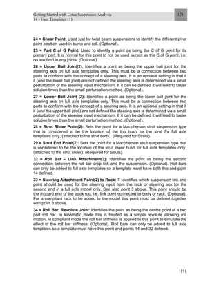 Getting Started with Lotus Suspension Analysis
14 - User Templates (1)
171
171
24 = Shear Point: Used just for twist beam suspensions to identify the different pivot
point position used in bump and roll. (Optional).
25 = Part C of G Point: Used to identify a point as being the C of G point for its
primary part. It is normal for this point to not be used except as the C of G point, i.e.
no involved in any joints. (Optional).
26 = Upper Ball Joint(2): Identifies a point as being the upper ball joint for the
steering axis on full axle templates only. This must be a connection between two
parts to conform with the concept of a steering axis. It is an optional setting in that if
it (and the lower ball joint) are not defined the steering axis is determined via a small
perturbation of the steering input mechanism. If it can be defined it will lead to faster
solution times than the small perturbation method. (Optional).
27 = Lower Ball Joint (2): Identifies a point as being the lower ball joint for the
steering axis on full axle templates only. This must be a connection between two
parts to conform with the concept of a steering axis. It is an optional setting in that if
it (and the upper ball joint) are not defined the steering axis is determined via a small
perturbation of the steering input mechanism. If it can be defined it will lead to faster
solution times than the small perturbation method. (Optional).
28 = Strut Slider Point(2): Sets the point for a Macpherson strut suspension type
that is considered to be the location of the top bush for the strut for full axle
templates only, (attached to the strut body). (Required for Struts).
29 = Strut End Point(2): Sets the point for a Macpherson strut suspension type that
is considered to be the location of the strut lower bush for full axle templates only,
(attached to the strut slider). (Required for Struts).
32 = Roll Bar – Link Attachment(2): Identifies the point as being the second
connection between the roll bar drop link and the suspension. (Optional). Roll bars
can only be added to full axle templates so a template must have both this and point
14 defined.
33 = Steering Attachment Point(2) to Rack: T Identifies which suspension link end
point should be used for the steering input from the rack or steering box for the
second end in a full axle model only. See also point 3 above. This point should be
the inboard end of the track rod, i.e. link point connected to body or rack. (Optional).
For a compliant rack to be added to the model this point must be defined together
with point 3 above.
34 = Roll Bar, Revolute Joint: Identifies the point as being the centre point of a two
part roll bar. In kinematic mode this is treated as a simple revolute allowing roll
motion. In compliant mode the roll bar stiffness is applied to this point to simulate the
effect of the roll bar stiffness. (Optional). Roll bars can only be added to full axle
templates so a template must have this point and points 14 and 32 defined.
 
