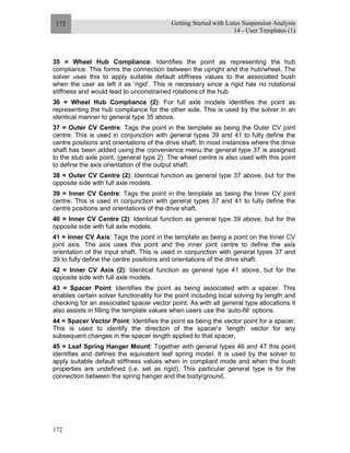 Getting Started with Lotus Suspension Analysis
14 - User Templates (1)
172
172
35 = Wheel Hub Compliance: Identifies the point as representing the hub
compliance. This forms the connection between the upright and the hub/wheel. The
solver uses this to apply suitable default stiffness values to the associated bush
when the user as left it as ‘rigid’. This is necessary since a rigid has no rotational
stiffness and would lead to unconstrained rotations of the hub.
36 = Wheel Hub Compliance (2): For full axle models identifies the point as
representing the hub compliance for the other side. This is used by the solver in an
identical manner to general type 35 above.
37 = Outer CV Centre: Tags the point in the template as being the Outer CV joint
centre. This is used in conjunction with general types 39 and 41 to fully define the
centre positions and orientations of the drive shaft. In most instances where the drive
shaft has been added using the convenience menu the general type 37 is assigned
to the stub axle point, (general type 2). The wheel centre is also used with this point
to define the axis orientation of the output shaft.
38 = Outer CV Centre (2): Identical function as general type 37 above, but for the
opposite side with full axle models.
39 = Inner CV Centre: Tags the point in the template as being the Inner CV joint
centre. This is used in conjunction with general types 37 and 41 to fully define the
centre positions and orientations of the drive shaft.
40 = Inner CV Centre (2): Identical function as general type 39 above, but for the
opposite side with full axle models.
41 = Inner CV Axis: Tags the point in the template as being a point on the Inner CV
joint axis. The axis uses this point and the inner joint centre to define the axis
orientation of the input shaft. This is used in conjunction with general types 37 and
39 to fully define the centre positions and orientations of the drive shaft.
42 = Inner CV Axis (2): Identical function as general type 41 above, but for the
opposite side with full axle models.
43 = Spacer Point: Identifies the point as being associated with a spacer. This
enables certain solver functionality for the point including local solving by length and
checking for an associated spacer vector point. As with all general type allocations it
also assists in filling the template values when users use the ‘auto-fill’ options.
44 = Spacer Vector Point: Identifies the point as being the vector point for a spacer.
This is used to identify the direction of the spacer’s ‘length’ vector for any
subsequent changes in the spacer length applied to that spacer.
45 = Leaf Spring Hanger Mount: Together with general types 46 and 47 this point
identifies and defines the equivalent leaf spring model. It is used by the solver to
apply suitable default stiffness values when in compliant mode and when the bush
properties are undefined (i.e. set as rigid). This particular general type is for the
connection between the spring hanger and the body/ground.
 