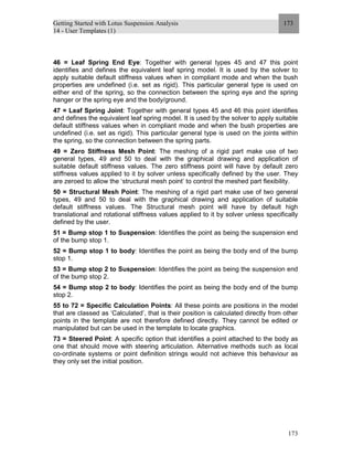 Getting Started with Lotus Suspension Analysis
14 - User Templates (1)
173
173
46 = Leaf Spring End Eye: Together with general types 45 and 47 this point
identifies and defines the equivalent leaf spring model. It is used by the solver to
apply suitable default stiffness values when in compliant mode and when the bush
properties are undefined (i.e. set as rigid). This particular general type is used on
either end of the spring, so the connection between the spring eye and the spring
hanger or the spring eye and the body/ground.
47 = Leaf Spring Joint: Together with general types 45 and 46 this point identifies
and defines the equivalent leaf spring model. It is used by the solver to apply suitable
default stiffness values when in compliant mode and when the bush properties are
undefined (i.e. set as rigid). This particular general type is used on the joints within
the spring, so the connection between the spring parts.
49 = Zero Stiffness Mesh Point: The meshing of a rigid part make use of two
general types, 49 and 50 to deal with the graphical drawing and application of
suitable default stiffness values. The zero stiffness point will have by default zero
stiffness values applied to it by solver unless specifically defined by the user. They
are zeroed to allow the ‘structural mesh point’ to control the meshed part flexibility.
50 = Structural Mesh Point: The meshing of a rigid part make use of two general
types, 49 and 50 to deal with the graphical drawing and application of suitable
default stiffness values. The Structural mesh point will have by default high
translational and rotational stiffness values applied to it by solver unless specifically
defined by the user.
51 = Bump stop 1 to Suspension: Identifies the point as being the suspension end
of the bump stop 1.
52 = Bump stop 1 to body: Identifies the point as being the body end of the bump
stop 1.
53 = Bump stop 2 to Suspension: Identifies the point as being the suspension end
of the bump stop 2.
54 = Bump stop 2 to body: Identifies the point as being the body end of the bump
stop 2.
55 to 72 = Specific Calculation Points: All these points are positions in the model
that are classed as ‘Calculated’, that is their position is calculated directly from other
points in the template are not therefore defined directly. They cannot be edited or
manipulated but can be used in the template to locate graphics.
73 = Steered Point: A specific option that identifies a point attached to the body as
one that should move with steering articulation. Alternative methods such as local
co-ordinate systems or point definition strings would not achieve this behaviour as
they only set the initial position.
 