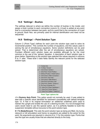 Getting Started with Lotus Suspension Analysis
14 - User Templates (1)
174
174
14.8 ‘Settings’ - Bushes
The settings data-set is where we define the number of bushes in the model, and
assign a bush number to each connection (column 5). A bush is added at any point
that is a connection between two parts, and at a point that is the connection of a part
to ground. Bush Nos. are primarily used for internal identification and need not be
sequential.
14.9 ‘Settings’ – Point Solution Type
Column 2 (‘Point Type’) defines for each point the solution type used to solve its
incremental position. This controls the number of equations, and the values used in
solving the set of simultaneous equations. Some solution definitions can be post
solved. That is determined after the set of simultaneous equations are solved.
Fourteen different point solution types are available although by far the most
common is the use of the ‘sphere’ equation. A description of each solution type is
given below. Depending on the solution type selected the values required in columns
6 to 11 alter. These level 3 data fields identify the relevant points for the selected
solution type.
Point ‘Type’ options list
-1 = Dummy Axis Point: This option would not normally be used. It was added to
deal with a specific issue identified for backward compatibility with default template
type 12. It had in its original formulation an additional undefined point used to
restrain the upright and enable the use of a steering knuckle. It is not envisaged that
users would need to use this special option, as it is perfectly feasible to build this
suspension template without recourse to this point solution type.
0 = To Body/Ground: This sets the point solution type as being pre-filled, (by bump,
rebound or roll articulation) and hence no equations are added to the solver for this
point. No arguments are required in columns 6 to 11 for this solution type. Points that
use this type are usually those that are attached directly to the body.
 