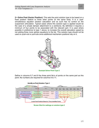 Getting Started with Lotus Suspension Analysis
14 - User Templates (1)
177
177
2 = Solve Post (Vector Position): This sets the point solution type to be based on a
fixed position relative to three other points on the same body. It is a ‘post’
simultaneous equation solution calculation and as such has no control on the
suspension articulation. Typical cases where this solution type is applied would be
the case of a simple damper attachment to a wishbone. By definition it requires a
minimum of four points to be associated with the relevant part. It is used where
possible in preference to type 1 above, to increase the overall calculation speed by
not adding three more sphere equations to the list. This solution type should not be
used on push-rod or pull-rods since additional mechanism positions rely on it.
Example Solver Point Type 2
Define in columns 6,7 and 8 the three point No’s of points on the same part as this
point. No numbers are required for columns 9 to 11.
Screen Shot for settings on solution type 2
 