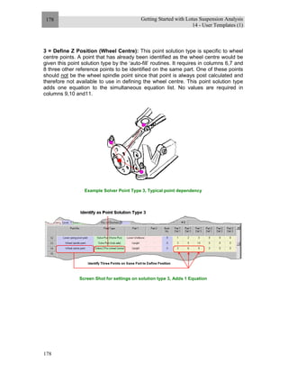 Getting Started with Lotus Suspension Analysis
14 - User Templates (1)
178
178
3 = Define Z Position (Wheel Centre): This point solution type is specific to wheel
centre points. A point that has already been identified as the wheel centre would be
given this point solution type by the ‘auto-fill’ routines. It requires in columns 6,7 and
8 three other reference points to be identified on the same part. One of these points
should not be the wheel spindle point since that point is always post calculated and
therefore not available to use in defining the wheel centre. This point solution type
adds one equation to the simultaneous equation list. No values are required in
columns 9,10 and11.
Example Solver Point Type 3, Typical point dependency
Screen Shot for settings on solution type 3, Adds 1 Equation
 