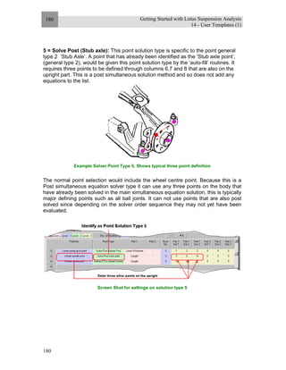Getting Started with Lotus Suspension Analysis
14 - User Templates (1)
180
180
5 = Solve Post (Stub axle): This point solution type is specific to the point general
type 2 ‘Stub Axle’. A point that has already been identified as the ‘Stub axle point’,
(general type 2), would be given this point solution type by the ‘auto-fill’ routines. It
requires three points to be defined through columns 6,7 and 8 that are also on the
upright part. This is a post simultaneous solution method and so does not add any
equations to the list.
Example Solver Point Type 5, Shows typical three point definition
The normal point selection would include the wheel centre point. Because this is a
Post simultaneous equation solver type it can use any three points on the body that
have already been solved in the main simultaneous equation solution, this is typically
major defining points such as all ball joints. It can not use points that are also post
solved since depending on the solver order sequence they may not yet have been
evaluated.
Screen Shot for settings on solution type 5
 