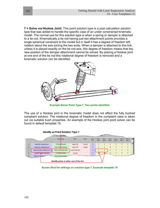 Getting Started with Lotus Suspension Analysis
14 - User Templates (1)
182
182
7 = Solve via Hookes Joint: This point solution type is a post calculation solution
type that was added to handle the specific case of an under constrained kinematic
model. The normal use for this solution type is when a spring or damper is attached
to a tie rod. Kinematically a tie rod having just two attachment points provides a
single spherical constraint to the model but in itself it has a degree of freedom left,
rotation about the axis joining the two ends. When a damper is attached to this link,
unless it is placed exactly on the tie rod axis, this degree of freedom means that the
new position of the damper attachment cannot be solved. By placing a Hookes joint
at one end of the tie rod this rotational degree of freedom is removed and a
kinematic solution can be identified.
Example Solver Point Type 7, Two points identified
The use of a Hookes joint in the kinematic model does not effect the fully bushed
compliant solution. The rotational degree of freedom in the complaint case is taken
out via suitable bush properties. An example of the Hookes joint point solver can be
found in default template 19.
Screen Shot for settings on solution type 7, Example template 19
 