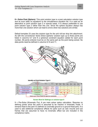 Getting Started with Lotus Suspension Analysis
14 - User Templates (1)
183
183
8 = Solve Post (Sphere): This point solution type is a post calculation solution type
and as such adds no equations to the simultaneous equation list. It is used as an
alternative to point solution type 2 in special cases. It is always preferable to use
point solution type 2 rather than this one. Since the sphere equation always has
more than one solution which can lead to errors when two solutions are similar.
Default template 23 uses this solution type for the anti roll bar drop link attachment.
As with the conventional ‘Solve Direct (sphere)’ solution type up to three points are
listed in columns 6,7 and 8 a spherical constraint equation added for each point
number. All points entered must be on the same part as the point being solved. No
data points need be defined in columns 9,10 and 11.
Screen Shot for Settings on solution type 8
9 = Pre-Solve (Kinematic Fix): A pre main solver option calculation. Requires no
defining points since the point is assumed to be inactive in kinematic mode. It
remains fixed to the part it is defined on (normally ground or a ground fixed part). It is
used to add additional compliance effects for parts such as rack mounts and sub
frames that are assumed to have no kinematic effect but are included in the
compliance matrix.
 