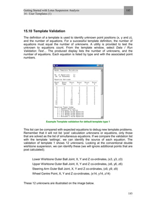 Getting Started with Lotus Suspension Analysis
14 - User Templates (1)
185
185
15.10 Template Validation
The definition of a template is used to identify unknown point positions (x, y and z),
and the number of equations. For a successful template definition, the number of
equations must equal the number of unknowns. A utility is provided to test the
unknown to equations count. From the template window, select Data / Run
Validation Test… The produced display lists the number of unknowns, and the
number of equations. Each equation is listed by type and with the associated point
numbers.
Example Template validation for default template type 1
This list can be compared with expected equations to debug new template problems.
Remember that it will not list ‘post’ calculation unknowns or equations, only those
that are solved as the list of simultaneous equations. If we compare the validation list
with the template ‘settings’, we can identify the source of each equation. The
validation of template 1 shows 12 unknowns. Looking at the conventional double
wishbone suspension, we can identify these (we will ignore additional points that are
post calculated);
Lower Wishbone Outer Ball Joint, X, Y and Z co-ordinates, (x3, y3, z3)
Upper Wishbone Outer Ball Joint, X, Y and Z co-ordinates, (x6, y6, z6)
Steering Arm Outer Ball Joint, X, Y and Z co-ordinates, (x9, y9, z9)
Wheel Centre Point, X, Y and Z co-ordinates, (x14, y14, z14)
These 12 unknowns are illustrated on the image below.
 