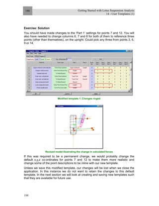 Getting Started with Lotus Suspension Analysis
14 - User Templates (1)
188
188
Exercise: Solution
You should have made changes to the ‘Part 1’ settings for points 7 and 12. You will
also have needed to change columns 6, 7 and 8 for both of them to reference three
points (other than themselves), on the upright. Could pick any three from points 3, 6,
9 or 14.
Modified template 1, Changes ringed
Revised model illustrating the change in calculated forces
If this was required to be a permanent change, we would probably change the
default x,y,z co-ordinates for points 7 and 12 to make them more realistic and
change some of the point descriptions to be inline with our new template.
Unless we save this modified template, our changes will be lost when we close the
application. In this instance we do not want to retain the changes to this default
template. In the next section we will look at creating and saving new templates such
that they are available for future use.
 