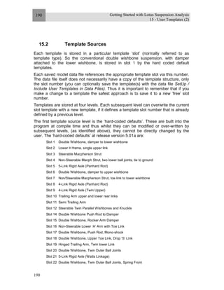 Getting Started with Lotus Suspension Analysis
15 - User Templates (2)
190
190
15.2 Template Sources
Each template is stored in a particular template ‘slot’ (normally referred to as
template type). So the conventional double wishbone suspension, with damper
attached to the lower wishbone, is stored in slot 1 by the hard coded default
templates.
Each saved model data file references the appropriate template slot via this number.
The data file itself does not necessarily have a copy of the template structure, only
the slot number (you can optionally save the template(s) with the data file SetUp /
Include User Templates in Data Files). Thus it is important to remember that if you
make a change to a template the safest approach is to save it to a new ‘free’ slot
number.
Templates are stored at four levels. Each subsequent level can overwrite the current
slot template with a new template, if it defines a template slot number that is already
defined by a previous level.
The first template source level is the ‘hard-coded defaults’. These are built into the
program at compile time and thus whilst they can be modified or over-written by
subsequent levels, (as identified above), they cannot be directly changed by the
user. The ‘hard-coded defaults’ at release version 5.01a are:
Slot 1 Double Wishbone, damper to lower wishbone
Slot 2 Lower H frame, single upper link
Slot 3 Steerable Macpherson Strut
Slot 4 Non-Steerable Macph Strut, two lower ball joints, tie to ground
Slot 5 5-Link Rigid Axle (Panhard Rod)
Slot 6 Double Wishbone, damper to upper wishbone
Slot 7 Non/Steerable Macpherson Strut, toe link to lower wishbone
Slot 8 4-Link Rigid Axle (Panhard Rod)
Slot 9 4-Link Rigid Axle (Twin Upper)
Slot 10 Trailing Arm upper and lower rear links
Slot 11 Semi Trailing Arm
Slot 12 Steerable Twin Parallel Wishbones and Knuckle
Slot 14 Double Wishbone Push Rod to Damper
Slot 15 Double Wishbone, Rocker Arm Damper
Slot 16 Non-Steerable Lower ‘A’ Arm with Toe Link
Slot 17 Double Wishbone, Push Rod, Mono-shock
Slot 18 Double Wishbone, Upper Toe Link, Drop ‘S’ Link
Slot 19 Hinged Trailing Arm, Twin lower Link
Slot 20 Double Wishbone, Twin Outer Ball Joints
Slot 21 5-Link Rigid Axle (Watts Linkage)
Slot 22 Double Wishbone, Twin Outer Ball Joints, Spring Front
 