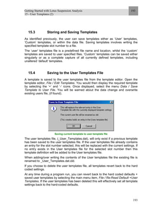 Getting Started with Lotus Suspension Analysis
15 - User Templates (2)
193
193
15.3 Storing and Saving Templates
As identified previously, the user can save templates either as ‘User’ templates,
‘Custom’ templates, or within the data file. Saving templates involves writing the
specified template slot number to a file.
The ‘user’ templates file is a predefined file name and location, whilst the ‘custom’
templates are saved to user specified files. ‘Custom’ templates can be saved either
singularly or as a complete capture of all currently defined templates, including
unaltered ‘default’ templates.
15.4 Saving to the User Templates File
A template is saved to the user templates file from the template editor. Open the
template editor, File / Edit Templates. You would then display the required template
by selecting the ‘+’ and ‘-‘ icons. Once displayed, select the menu Data / Save
Template to User File. You will be warned about the data change and overwrite
existing users file, (if found).
Saving current template to user template file
The user templates file, (_User_Templates.dat), will only exist if a previous template
has been saved to the user templates file. If the user templates file already contains
an entry for the slot number selected, this will be replaced with the current settings. If
no entry exists in the User templates file for the selected slot number then this
template definition will be added to the User templates file.
When adding/over writing the contents of the User templates file the existing file is
renamed to _User_Templates.dat.old.
If you choose to delete the user templates file, all templates revert back to the hard
coded settings.
At any time during a program run, you can revert back to the hard coded defaults +
saved user templates by selecting the main menu item, File / Re-Read Default +User
Templates. If the user templates has been deleted this will effectively set all template
settings back to the hard-coded defaults.
 