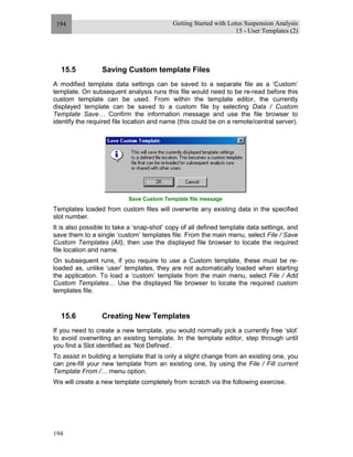 Getting Started with Lotus Suspension Analysis
15 - User Templates (2)
194
194
15.5 Saving Custom template Files
A modified template data settings can be saved to a separate file as a ‘Custom’
template. On subsequent analysis runs this file would need to be re-read before this
custom template can be used. From within the template editor, the currently
displayed template can be saved to a custom file by selecting Data / Custom
Template Save… Confirm the information message and use the file browser to
identify the required file location and name (this could be on a remote/central server).
Save Custom Template file message
Templates loaded from custom files will overwrite any existing data in the specified
slot number.
It is also possible to take a ‘snap-shot’ copy of all defined template data settings, and
save them to a single ‘custom’ templates file. From the main menu, select File / Save
Custom Templates (All), then use the displayed file browser to locate the required
file location and name.
On subsequent runs, if you require to use a Custom template, these must be re-
loaded as, unlike ‘user’ templates, they are not automatically loaded when starting
the application. To load a ‘custom’ template from the main menu, select File / Add
Custom Templates… Use the displayed file browser to locate the required custom
templates file.
15.6 Creating New Templates
If you need to create a new template, you would normally pick a currently free ‘slot’
to avoid overwriting an existing template. In the template editor, step through until
you find a Slot identified as ‘Not Defined’.
To assist in building a template that is only a slight change from an existing one, you
can pre-fill your new template from an existing one, by using the File / Fill current
Template From /… menu option.
We will create a new template completely from scratch via the following exercise.
 
