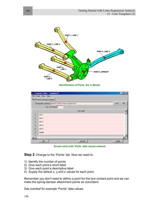 Getting Started with Lotus Suspension Analysis
15 - User Templates (2)
196
196
Identification of Parts, Six in Model
Screen shot with ‘Parts’ data values entered
Step 2: Change to the ‘Points’ tab. Now we need to;
1) Identify the number of points
2) Give each point a short label
3) Give each point a descriptive label
4) Supply the default x, y and z values for each point.
Remember you don’t need to define a point for the tyre contact point and we can
make the spring-damper attachment points as coincident.
See overleaf for example ‘Points’ data values.
 
