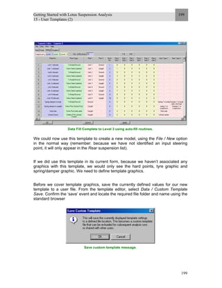 Getting Started with Lotus Suspension Analysis
15 - User Templates (2)
199
199
Data Fill Complete to Level 3 using auto-fill routines.
We could now use this template to create a new model, using the File / New option
in the normal way (remember: because we have not identified an input steering
point, it will only appear in the Rear suspension list).
If we did use this template in its current form, because we haven’t associated any
graphics with this template, we would only see the hard points, tyre graphic and
spring/damper graphic. We need to define template graphics.
Before we cover template graphics, save the currently defined values for our new
template to a user file. From the template editor, select Data / Custom Template
Save. Confirm the ‘save’ event and locate the required file folder and name using the
standard browser
Save custom template message.
 