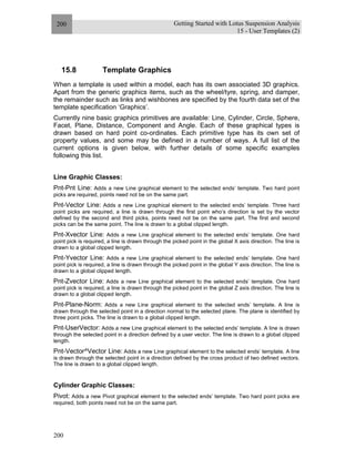 Getting Started with Lotus Suspension Analysis
15 - User Templates (2)
200
200
15.8 Template Graphics
When a template is used within a model, each has its own associated 3D graphics.
Apart from the generic graphics items, such as the wheel/tyre, spring, and damper,
the remainder such as links and wishbones are specified by the fourth data set of the
template specification ‘Graphics’.
Currently nine basic graphics primitives are available: Line, Cylinder, Circle, Sphere,
Facet, Plane, Distance, Component and Angle. Each of these graphical types is
drawn based on hard point co-ordinates. Each primitive type has its own set of
property values, and some may be defined in a number of ways. A full list of the
current options is given below, with further details of some specific examples
following this list.
Line Graphic Classes:
Pnt-Pnt Line: Adds a new Line graphical element to the selected ends’ template. Two hard point
picks are required, points need not be on the same part.
Pnt-Vector Line: Adds a new Line graphical element to the selected ends’ template. Three hard
point picks are required, a line is drawn through the first point who’s direction is set by the vector
defined by the second and third picks, points need not be on the same part. The first and second
picks can be the same point. The line is drawn to a global clipped length.
Pnt-Xvector Line: Adds a new Line graphical element to the selected ends’ template. One hard
point pick is required, a line is drawn through the picked point in the global X axis direction. The line is
drawn to a global clipped length.
Pnt-Yvector Line: Adds a new Line graphical element to the selected ends’ template. One hard
point pick is required, a line is drawn through the picked point in the global Y axis direction. The line is
drawn to a global clipped length.
Pnt-Zvector Line: Adds a new Line graphical element to the selected ends’ template. One hard
point pick is required, a line is drawn through the picked point in the global Z axis direction. The line is
drawn to a global clipped length.
Pnt-Plane-Norm: Adds a new Line graphical element to the selected ends’ template. A line is
drawn through the selected point in a direction normal to the selected plane. The plane is identified by
three point picks. The line is drawn to a global clipped length.
Pnt-UserVector: Adds a new Line graphical element to the selected ends’ template. A line is drawn
through the selected point in a direction defined by a user vector. The line is drawn to a global clipped
length.
Pnt-Vector^Vector Line: Adds a new Line graphical element to the selected ends’ template. A line
is drawn through the selected point in a direction defined by the cross product of two defined vectors.
The line is drawn to a global clipped length.
Cylinder Graphic Classes:
Pivot: Adds a new Pivot graphical element to the selected ends’ template. Two hard point picks are
required, both points need not be on the same part.
 