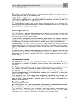 Getting Started with Lotus Suspension Analysis
15 - User Templates (2)
201
201
Tube: Adds a new Tube graphical element to the selected ends’ template. Two hard point picks are
required, both points need not be on the same part.
Vector-Radius-Length: Adds a new cylinder graphical element to the selected ends’ template.
Drawn through the selected point in a direction defined by the second and third point picks. The
radius and length of the cylinder are defined directly.
Pnt-Vector-Radius-Length: Adds a new cylinder graphical element to the selected ends’
template. Drawn through the selected point in a direction defined directly by the user. The radius and
length of the cylinder are also defined directly.
Circle Graphic Classes:
Pnt-Pnt-Pnt: Adds a new Circle graphical element to the selected ends’ template. Three hard point
picks are required through which is drawn a circle, both the circle centre and radius are calculated
and displayed as part of the graphical display.
Cntr-Rad-Norm: Adds a new Circle graphical element to the selected ends’ template. Three hard
point picks are required. The circle is drawn centred at the first point of a defined radius and who’s
normal is defined by the second and third picks. The first and second picks can be the same point.
Cntr-Pnt-Plane: Adds a new Circle graphical element to the selected ends’ template. Three hard
point picks are required. The circle is drawn centred at the first point and is drawn through the second
point, (i.e. defines the radius), in a plane that contains the third picked point. All picked points must be
different.
Pnt-Normal: Adds a new Circle graphical element to the selected ends’ template. Three hard point
picks are required. The circle is drawn through the first point about the defined normal vector. All
picked points must be different. The derived circle centre and radius is drawn as part of the graphical
element display.
Sphere Graphic Classes:
Pnt-Pnt Radius: Adds a new Sphere graphical element to the selected ends’ template. Two unique
hard point picks are required. The sphere is centred at the first pick and the radius is set by the
second pick.
Pnt Radius: Adds a new Sphere graphical element to the selected ends’ template. One hard point
pick is required. The sphere is centred at the pick and given the radius specified by the user.
Pnt-Pnt Dia: Adds a new Sphere graphical element to the selected ends’ template. Two unique
hard point picks are required. The sphere is centred at the mid point of the two picks, the radius being
half the distance between them.
Pnt-Pnt-Pnt-Pnt: Adds a new Sphere graphical element to the selected ends’ template. Four
unique hard point picks are required. The sphere is drawn through the selected four points. Four
points will define a unique sphere who’s calculated radius and centre position is identified as part of
the drawn graphical element.
Facet Graphic Classes:
Pnt-Pnt-Pnt Facet: Adds a new Triangular Facet graphical element to the selected ends’ template.
Three hard point picks are required; points need not be on the same part.
Pnt-Pnt-Pnt-Pnt Facet: Adds a new four-nodded Facet graphical element to the selected ends’
template. Four unique hard point picks are required; points need not be on the same part. Whilst
points need not be in a plane, any facet drawn of non-planar nodes is not fully define
 