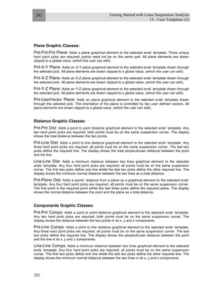 Getting Started with Lotus Suspension Analysis
15 - User Templates (2)
202
202
Plane Graphic Classes:
Pnt-Pnt-Pnt Plane: Adds a plane graphical element to the selected ends’ template. Three unique
hard point picks are required; points need not be on the same part. All plane elements are drawn
clipped to a global value, (which the user can edit).
Pnt-X-Y Plane: Adds an X-Y plane graphical element to the selected ends’ template drawn through
the selected pick. All plane elements are drawn clipped to a global value, (which the user can edit).
Pnt-X-Z Plane: Adds an X-Z plane graphical element to the selected ends’ template drawn through
the selected pick. All plane elements are drawn clipped to a global value, (which the user can edit).
Pnt-Y-Z Plane: Adds an Y-Z plane graphical element to the selected ends’ template drawn through
the selected pick. All plane elements are drawn clipped to a global value, (which the user can edit).
Pnt-UserVector Plane: Adds an plane graphical element to the selected ends’ template drawn
through the selected pick. The orientation of the plane is controlled by two user defined vectors. All
plane elements are drawn clipped to a global value, (which the user can edit).
Distance Graphic Classes:
Pnt-Pnt Dist: Adds a point to point distance graphical element to the selected ends’ template. Any
two hard point picks are required; both points must be on the same suspension corner. The display
shows the total distance between the two points.
Pnt-Line Dist: Adds a point to line distance graphical element to the selected ends’ template. Any
three hard point picks are required; all points must be on the same suspension corner. The last two
picks define the required line. The display shows the total perpendicular distance between the point
and the line.
Line-Line Dist: Adds a minimum distance between two lines graphical element to the selected
ends’ template. Any four hard point picks are required; all points must be on the same suspension
corner. The first two picks define one line whilst the last two picks define the other required line. The
display shows the minimum normal distance between the two lines as a total distance.
Pnt-Plane Dist: Adds a points’ distance from a plane as a graphical element to the selected ends’
template. Any four hard point picks are required; all points must be on the same suspension corner.
The first point is the required point whilst the last three picks define the required plane. The display
shows the normal distance between the point and the plane as a total distance.
Components Graphic Classes:
Pnt-Pnt Comps: Adds a point to point distance graphical element to the selected ends’ template.
Any two hard point picks are required; both points must be on the same suspension corner. The
display shows the distance between the two points in its x, y and z components.
Pnt-Line Comps: Adds a point to line distance graphical element to the selected ends’ template.
Any three hard point picks are required; all points must be on the same suspension corner. The last
two picks define the required line. The display shows the perpendicular distance between the point
and the line in its x, y and z components.
Line-Line Comps: Adds a minimum distance between two lines graphical element to the selected
ends’ template. Any four hard point picks are required; all points must be on the same suspension
corner. The first two picks define one line whilst the last two picks define the other required line. The
display shows the minimum normal distance between the two lines in its x, y and z components.
 