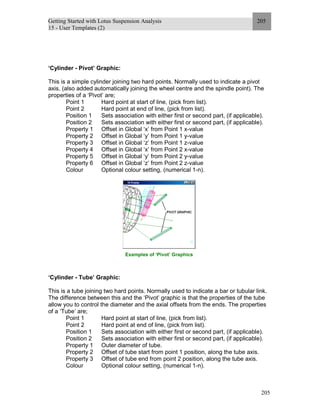 Getting Started with Lotus Suspension Analysis
15 - User Templates (2)
205
205
‘Cylinder - Pivot’ Graphic:
This is a simple cylinder joining two hard points. Normally used to indicate a pivot
axis, (also added automatically joining the wheel centre and the spindle point). The
properties of a ‘Pivot’ are;
Point 1 Hard point at start of line, (pick from list).
Point 2 Hard point at end of line, (pick from list).
Position 1 Sets association with either first or second part, (if applicable).
Position 2 Sets association with either first or second part, (if applicable).
Property 1 Offset in Global ‘x’ from Point 1 x-value
Property 2 Offset in Global ‘y’ from Point 1 y-value
Property 3 Offset in Global ‘z’ from Point 1 z-value
Property 4 Offset in Global ‘x’ from Point 2 x-value
Property 5 Offset in Global ‘y’ from Point 2 y-value
Property 6 Offset in Global ‘z’ from Point 2 z-value
Colour Optional colour setting, (numerical 1-n).
Examples of ‘Pivot’ Graphics
‘Cylinder - Tube’ Graphic:
This is a tube joining two hard points. Normally used to indicate a bar or tubular link.
The difference between this and the ‘Pivot’ graphic is that the properties of the tube
allow you to control the diameter and the axial offsets from the ends. The properties
of a ‘Tube’ are;
Point 1 Hard point at start of line, (pick from list).
Point 2 Hard point at end of line, (pick from list).
Position 1 Sets association with either first or second part, (if applicable).
Position 2 Sets association with either first or second part, (if applicable).
Property 1 Outer diameter of tube.
Property 2 Offset of tube start from point 1 position, along the tube axis.
Property 3 Offset of tube end from point 2 position, along the tube axis.
Colour Optional colour setting, (numerical 1-n).
 
