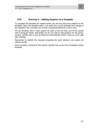 Getting Started with Lotus Suspension Analysis
15 - User Templates (2)
207
207
15.9 Exercise 3 – Adding Graphics to a Template
To complete the template we created earlier, we will now add some graphics to the
template. Open the template editor, and select the correct template and change to
the ‘Graphics’ tab. Currently, the number of graphical elements is set to zero.
For our template, add a ‘Tube’ graphic for each of the five links, and fill the upright
with 6 triangular facets. Remember we do not need to add graphics for the spring,
damper, spindle axis or tyre as these are automatically drawn, using our point ‘gen
type’ settings.
Remember to identify the required properties for each element, and select the
relevant points.
Once complete, compare to the solution overleaf and re-save the completed custom
template.
 