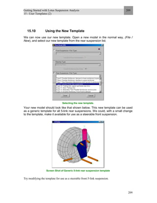 Getting Started with Lotus Suspension Analysis
15 - User Templates (2)
209
209
15.10 Using the New Template
We can now use our new template. Open a new model in the normal way, (File /
New), and select our new template from the rear suspension list.
Selecting the new template.
Your new model should look like that shown below. This new template can be used
as a generic template for all 5-link rear suspensions. We could, with a small change
to the template, make it available for use as a steerable front suspension.
Screen Shot of Generic 5-link rear suspension template
Try modifying the template for use as a steerable front 5-link suspension.
 
