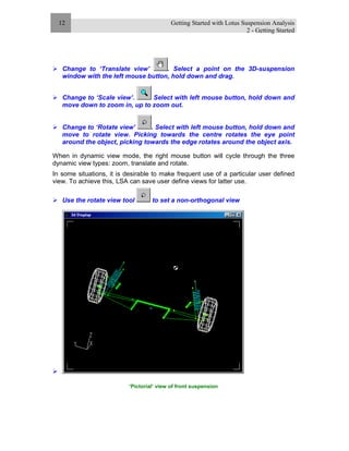 Getting Started with Lotus Suspension Analysis
2 - Getting Started
12
Change to ‘Translate view’ . Select a point on the 3D-suspension
window with the left mouse button, hold down and drag.
Change to ‘Scale view’. Select with left mouse button, hold down and
move down to zoom in, up to zoom out.
Change to ‘Rotate view’ . Select with left mouse button, hold down and
move to rotate view. Picking towards the centre rotates the eye point
around the object, picking towards the edge rotates around the object axis.
When in dynamic view mode, the right mouse button will cycle through the three
dynamic view types: zoom, translate and rotate.
In some situations, it is desirable to make frequent use of a particular user defined
view. To achieve this, LSA can save user define views for latter use.
Use the rotate view tool to set a non-orthogonal view
‘Pictorial’ view of front suspension
 
