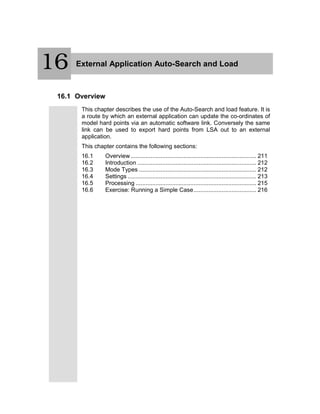 17 External Application Auto-Search and Load
16.1 Overview
This chapter describes the use of the Auto-Search and load feature. It is
a route by which an external application can update the co-ordinates of
model hard points via an automatic software link. Conversely the same
link can be used to export hard points from LSA out to an external
application.
This chapter contains the following sections:
16.1 Overview ............................................................................ 211
16.2 Introduction ........................................................................ 212
16.3 Mode Types ....................................................................... 212
16.4 Settings .............................................................................. 213
16.5 Processing ......................................................................... 215
16.6 Exercise: Running a Simple Case...................................... 216
16
 