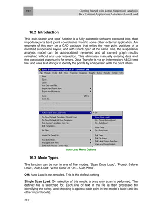 Getting Started with Lotus Suspension Analysis
16 - External Application Auto-Search and Load
212
212
16.2 Introduction
The ‘auto-search and load’ function is a fully automatic software executed loop, that
imports/exports hard point co-ordinates from/to some other external application. An
example of this may be a CAD package that writes the new point positions of a
modified suspension layout, and with Shark open at the same time, the suspension
analysis model can be auto-updated, re-solved and all current graph results
refreshed without any user interaction. This eliminates manually entering data and
the associated opportunity for errors. Data Transfer is via an intermediary ASCII text
file, and uses text strings to identify the points by comparison with the point labels.
Auto-Load Menu Options
16.3 Mode Types
The function can be run in one of five modes. ‘Scan Once Load’, ‘Prompt Before
Load’, ‘Auto Load‘, ‘Write Once’ or ‘On – Auto Write’.
Off: Auto-Load is not enabled. This is the default setting
Single Scan Load: On selection of this mode, a once only scan is performed. The
defined file is searched for. Each line of text in the file is then processed by
identifying the string, and checking it against each point in the model’s label (and its
other import labels).
 