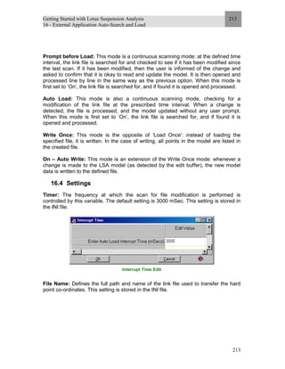 Getting Started with Lotus Suspension Analysis
16 - External Application Auto-Search and Load
213
213
Prompt before Load: This mode is a continuous scanning mode: at the defined time
interval, the link file is searched for and checked to see if it has been modified since
the last scan. If it has been modified, then the user is informed of the change and
asked to confirm that it is okay to read and update the model. It is then opened and
processed line by line in the same way as the previous option. When this mode is
first set to ‘On’, the link file is searched for, and if found it is opened and processed.
Auto Load: This mode is also a continuous scanning mode, checking for a
modification of the link file at the prescribed time interval. When a change is
detected, the file is processed, and the model updated without any user prompt.
When this mode is first set to ‘On’, the link file is searched for, and if found it is
opened and processed.
Write Once: This mode is the opposite of ‘Load Once’: instead of loading the
specified file, it is written. In the case of writing, all points in the model are listed in
the created file.
On – Auto Write: This mode is an extension of the Write Once mode: whenever a
change is made to the LSA model (as detected by the edit buffer), the new model
data is written to the defined file.
16.4 Settings
Timer: The frequency at which the scan for file modification is performed is
controlled by this variable. The default setting is 3000 mSec. This setting is stored in
the INI file.
Interrupt Time Edit
File Name: Defines the full path and name of the link file used to transfer the hard
point co-ordinates. This setting is stored in the INI file.
 