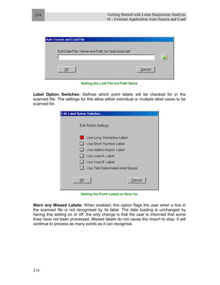 Getting Started with Lotus Suspension Analysis
16 - External Application Auto-Search and Load
214
214
Setting the Link File full Path Name
Label Option Switches: Defines which point labels will be checked for in the
scanned file. The settings for this allow either individual or multiple label cases to be
scanned for.
Setting the Point Labels to Scan for
Warn any Missed Labels: When enabled, this option flags the user when a line in
the scanned file is not recognised by its label. The data loading is unchanged by
having this setting on or off, the only change is that the user is informed that some
lines have not been processed. Missed labels do not cause the import to stop: it will
continue to process as many points as it can recognise.
 
