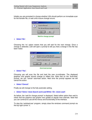 Getting Started with Lotus Suspension Analysis
16 - External Application Auto-Search and Load
219
219
Initially you are prompted to choose whether LSA should perform an immediate scan
for the transfer file, or wait until a future change occurs.
Wait for change prompt
Select ‘No’.
Choosing the ‘no’ option means that you will wait for the next change. Once a
change is detected, LSA will open a prompt to tell you that a change in the file has
been noted.
Auto-load prompt
Select ‘Yes’.
Choosing yes will scan the file and load the new co-ordinates. The displayed
graphics and graphs should change to reflect this. Note that on the ‘Auto-load’
prompt, we can ‘cancel’ auto-load action. Next time the prompt appears we will
cancel the action.
Select ‘Cancel’.
Finally we will change to the fully automatic setting.
Select ‘Solve / Auto Search and Load-Write / On –Auto Load’.
As before, the ‘wait for change prompt’ is displayed. Select either option then wait to
check that the graphics and graphs now update at regular time intervals. Note that
you can continue to use all the menus and functionality of the interface.
To stop the ‘autoload.exe’ program, simply close the windows command prompt via
the top right corner ‘x’.
 