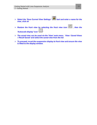Getting Started with Lotus Suspension Analysis
2 - Getting Started
13
Select the ‘Save Current View Settings’ tool and enter a name for the
view, click ok
Restore the front view by selecting the front view icon , then the
‘Autoscale display’ icon ‘ ’
The saved view can be used via the ‘View’ main menu. ‘View / Saved Views
-/ Recall Saved’ and select the saved view from the list
To proceed, re-set the suspension display to front view and ensure the view
is fitted to the display window.
 