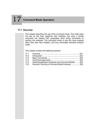 18 Command Mode Operation
17.1 Overview
This chapter describes the use of the command mode. This mode does
not rely on the main graphical user interface, but uses a simple
command line display with associated short string commands to
perform the analyses. The command mode is also the route towards
batch files (see next chapter), and thus automated standard analysis
cases.
This chapter contains the following sections:
17.1 Overview ............................................................................ 221
17.2 Introduction ........................................................................ 222
17.3 Basic Commands............................................................... 224
17.4 Command Arguments ........................................................ 225
17.5 Switching Between Graphical and Command Modes ........ 225
17.6 Exercise: Running a Command Mode Example................. 226
17
 