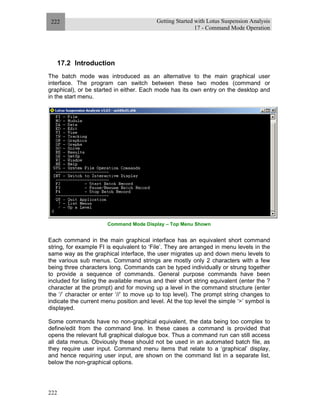 Getting Started with Lotus Suspension Analysis
17 - Command Mode Operation
222
222
17.2 Introduction
The batch mode was introduced as an alternative to the main graphical user
interface. The program can switch between these two modes (command or
graphical), or be started in either. Each mode has its own entry on the desktop and
in the start menu.
Command Mode Display – Top Menu Shown
Each command in the main graphical interface has an equivalent short command
string, for example FI is equivalent to ‘File’. They are arranged in menu levels in the
same way as the graphical interface, the user migrates up and down menu levels to
the various sub menus. Command strings are mostly only 2 characters with a few
being three characters long. Commands can be typed individually or strung together
to provide a sequence of commands. General purpose commands have been
included for listing the available menus and their short string equivalent (enter the ?
character at the prompt) and for moving up a level in the command structure (enter
the ‘/’ character or enter ‘//’ to move up to top level). The prompt string changes to
indicate the current menu position and level. At the top level the simple ‘>’ symbol is
displayed.
Some commands have no non-graphical equivalent, the data being too complex to
define/edit from the command line. In these cases a command is provided that
opens the relevant full graphical dialogue box. Thus a command run can still access
all data menus. Obviously these should not be used in an automated batch file, as
they require user input. Command menu items that relate to a ‘graphical’ display,
and hence requiring user input, are shown on the command list in a separate list,
below the non-graphical options.
 
