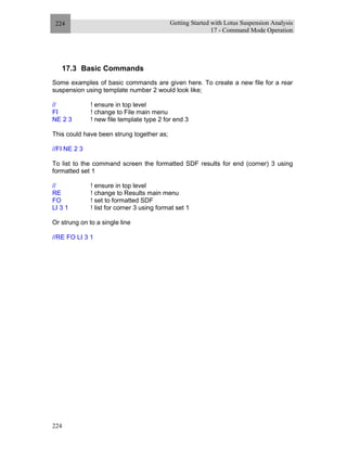 Getting Started with Lotus Suspension Analysis
17 - Command Mode Operation
224
224
17.3 Basic Commands
Some examples of basic commands are given here. To create a new file for a rear
suspension using template number 2 would look like;
// ! ensure in top level
FI ! change to File main menu
NE 2 3 ! new file template type 2 for end 3
This could have been strung together as;
//FI NE 2 3
To list to the command screen the formatted SDF results for end (corner) 3 using
formatted set 1
// ! ensure in top level
RE ! change to Results main menu
FO ! set to formatted SDF
LI 3 1 ! list for corner 3 using format set 1
Or strung on to a single line
//RE FO LI 3 1
 