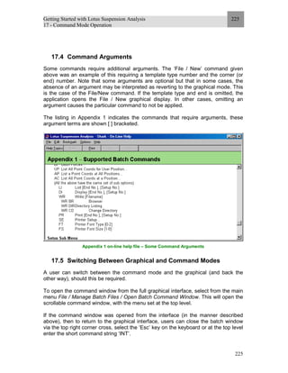 Getting Started with Lotus Suspension Analysis
17 - Command Mode Operation
225
225
17.4 Command Arguments
Some commands require additional arguments. The ‘File / New’ command given
above was an example of this requiring a template type number and the corner (or
end) number. Note that some arguments are optional but that in some cases, the
absence of an argument may be interpreted as reverting to the graphical mode. This
is the case of the File/New command. If the template type and end is omitted, the
application opens the File / New graphical display. In other cases, omitting an
argument causes the particular command to not be applied.
The listing in Appendix 1 indicates the commands that require arguments, these
argument terms are shown [ ] bracketed.
Appendix 1 on-line help file – Some Command Arguments
17.5 Switching Between Graphical and Command Modes
A user can switch between the command mode and the graphical (and back the
other way), should this be required.
To open the command window from the full graphical interface, select from the main
menu File / Manage Batch Files / Open Batch Command Window. This will open the
scrollable command window, with the menu set at the top level.
If the command window was opened from the interface (in the manner described
above), then to return to the graphical interface, users can close the batch window
via the top right corner cross, select the ‘Esc’ key on the keyboard or at the top level
enter the short command string ‘INT’.
 