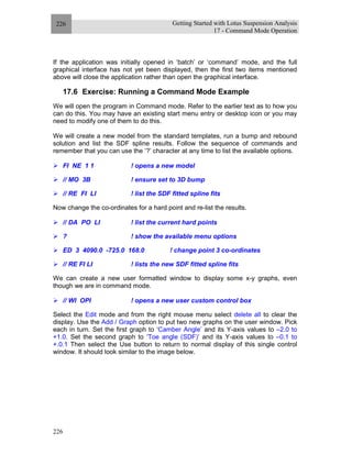 Getting Started with Lotus Suspension Analysis
17 - Command Mode Operation
226
226
If the application was initially opened in ‘batch’ or ‘command’ mode, and the full
graphical interface has not yet been displayed, then the first two items mentioned
above will close the application rather than open the graphical interface.
17.6 Exercise: Running a Command Mode Example
We will open the program in Command mode. Refer to the earlier text as to how you
can do this. You may have an existing start menu entry or desktop icon or you may
need to modify one of them to do this.
We will create a new model from the standard templates, run a bump and rebound
solution and list the SDF spline results. Follow the sequence of commands and
remember that you can use the ‘?’ character at any time to list the available options.
FI NE 1 1 ! opens a new model
// MO 3B ! ensure set to 3D bump
// RE FI LI ! list the SDF fitted spline fits
Now change the co-ordinates for a hard point and re-list the results.
// DA PO LI ! list the current hard points
? ! show the available menu options
ED 3 4090.0 -725.0 168.0 ! change point 3 co-ordinates
// RE FI LI ! lists the new SDF fitted spline fits
We can create a new user formatted window to display some x-y graphs, even
though we are in command mode.
// WI OPI ! opens a new user custom control box
Select the Edit mode and from the right mouse menu select delete all to clear the
display. Use the Add / Graph option to put two new graphs on the user window. Pick
each in turn. Set the first graph to ‘Camber Angle’ and its Y-axis values to –2.0 to
+1.0. Set the second graph to ‘Toe angle (SDF)’ and its Y-axis values to –0.1 to
+.0.1 Then select the Use button to return to normal display of this single control
window. It should look similar to the image below.
 