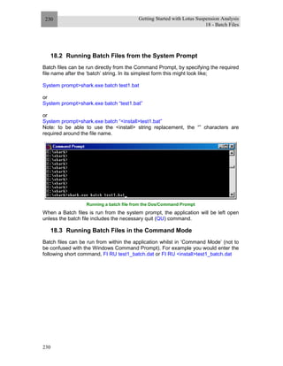 Getting Started with Lotus Suspension Analysis
18 - Batch Files
230
230
18.2 Running Batch Files from the System Prompt
Batch files can be run directly from the Command Prompt, by specifying the required
file name after the ‘batch’ string. In its simplest form this might look like;
System prompt>shark.exe batch test1.bat
or
System prompt>shark.exe batch “test1.bat”
or
System prompt>shark.exe batch “<install>test1.bat”
Note: to be able to use the <install> string replacement, the “” characters are
required around the file name.
Running a batch file from the Dos/Command Prompt
When a Batch files is run from the system prompt, the application will be left open
unless the batch file includes the necessary quit (QU) command.
18.3 Running Batch Files in the Command Mode
Batch files can be run from within the application whilst in ‘Command Mode’ (not to
be confused with the Windows Command Prompt). For example you would enter the
following short command, FI RU test1_batch.dat or FI RU <install>test1_batch.dat
 