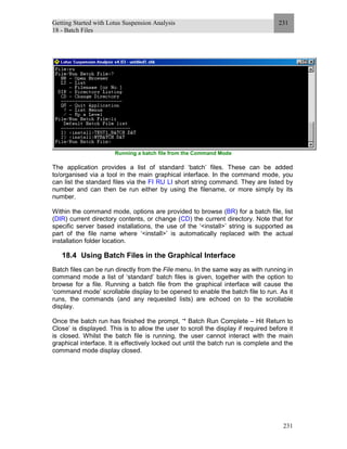 Getting Started with Lotus Suspension Analysis
18 - Batch Files
231
231
Running a batch file from the Command Mode
The application provides a list of standard ‘batch’ files. These can be added
to/organised via a tool in the main graphical interface. In the command mode, you
can list the standard files via the FI RU LI short string command. They are listed by
number and can then be run either by using the filename, or more simply by its
number.
Within the command mode, options are provided to browse (BR) for a batch file, list
(DIR) current directory contents, or change (CD) the current directory. Note that for
specific server based installations, the use of the ‘<install>’ string is supported as
part of the file name where ‘<install>’ is automatically replaced with the actual
installation folder location.
18.4 Using Batch Files in the Graphical Interface
Batch files can be run directly from the File menu. In the same way as with running in
command mode a list of ‘standard’ batch files is given, together with the option to
browse for a file. Running a batch file from the graphical interface will cause the
‘command mode’ scrollable display to be opened to enable the batch file to run. As it
runs, the commands (and any requested lists) are echoed on to the scrollable
display.
Once the batch run has finished the prompt, ‘* Batch Run Complete – Hit Return to
Close’ is displayed. This is to allow the user to scroll the display if required before it
is closed. Whilst the batch file is running, the user cannot interact with the main
graphical interface. It is effectively locked out until the batch run is complete and the
command mode display closed.
 