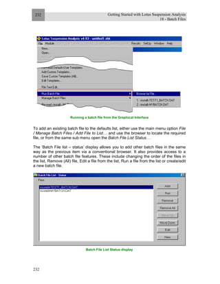 Getting Started with Lotus Suspension Analysis
18 - Batch Files
232
232
Running a batch file from the Graphical Interface
To add an existing batch file to the defaults list, either use the main menu option File
/ Manage Batch Files / Add File to List… and use the browser to locate the required
file, or from the same sub menu open the Batch File List Status…
The ‘Batch File list – status’ display allows you to add other batch files in the same
way as the previous item via a conventional browser. It also provides access to a
number of other batch file features. These include changing the order of the files in
the list, Remove (All) file, Edit a file from the list, Run a file from the list or create/edit
a new batch file.
Batch File List Status display
 