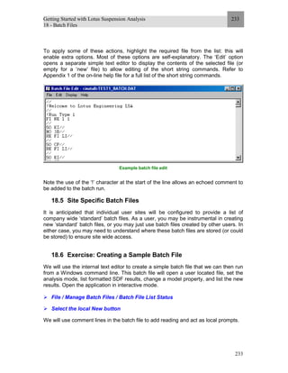 Getting Started with Lotus Suspension Analysis
18 - Batch Files
233
233
To apply some of these actions, highlight the required file from the list: this will
enable extra options. Most of these options are self-explanatory. The ‘Edit’ option
opens a separate simple text editor to display the contents of the selected file (or
empty for a ‘new’ file) to allow editing of the short string commands. Refer to
Appendix 1 of the on-line help file for a full list of the short string commands.
Example batch file edit
Note the use of the ‘!’ character at the start of the line allows an echoed comment to
be added to the batch run.
18.5 Site Specific Batch Files
It is anticipated that individual user sites will be configured to provide a list of
company wide ‘standard’ batch files. As a user, you may be instrumental in creating
new ‘standard’ batch files, or you may just use batch files created by other users. In
either case, you may need to understand where these batch files are stored (or could
be stored) to ensure site wide access.
18.6 Exercise: Creating a Sample Batch File
We will use the internal text editor to create a simple batch file that we can then run
from a Windows command line. This batch file will open a user located file, set the
analysis mode, list formatted SDF results, change a model property, and list the new
results. Open the application in interactive mode.
File / Manage Batch Files / Batch File List Status
Select the local New button
We will use comment lines in the batch file to add reading and act as local prompts.
 