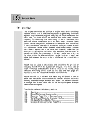 20 Report Files
19.1 Overview
This chapter introduces the concept of ‘Report Files’: these are script
files that allow a user to formulate the process of generating consistent
reported output from the program. They rely on batch commands and
batch files, so users should be familiar with these (see previous
chapters). By combining the functionality of batch commands with
additional format statements such as ‘new page’, different report
formats can be merged into a single report document. In a similar way
to batch files report, files are run, edited and managed through a utility
tool. Report files can be shared between users either through common
file location or local copies of the same files. ‘Standard’ report files can
be added to the interface menus and lists, and these lists are saved as
part of the INI file. Reports created in this way can be sent straight to
the printer or to a file. Alternatively they can be displayed in a rich text
editor that provides the opportunity to edit/format the content before
printing.
Report files are used to standardise and streamline the process of
producing reports from the suspension analysis. They make use of
batch commands and batch files to load, solve and list results, whilst
additional formatting options such as line feed and new page are
included to allow the creation of ‘standard’ report formats.
Report files are ASCII text files that, whilst they are similar in form to
Batch files, have some specific layout and formats, and thus would not
normally be edited through a simple ‘text’ editor. The interface provides
a ‘manage’ tool, as with batch files, but the edit option opens a unique
spreadsheet-editing tool.
This chapter contains the following sections:
19.1 Overview ............................................................................ 235
19.2 Report File Items and Arguments....................................... 236
19.3 Running a Report File in Command mode ......................... 239
19.4 Using Report Files in the Graphical Interface..................... 240
19.5 Site Specific Report Batch Files......................................... 242
19.6 Exercise: Creating a Sample Report File ........................... 242
19
 